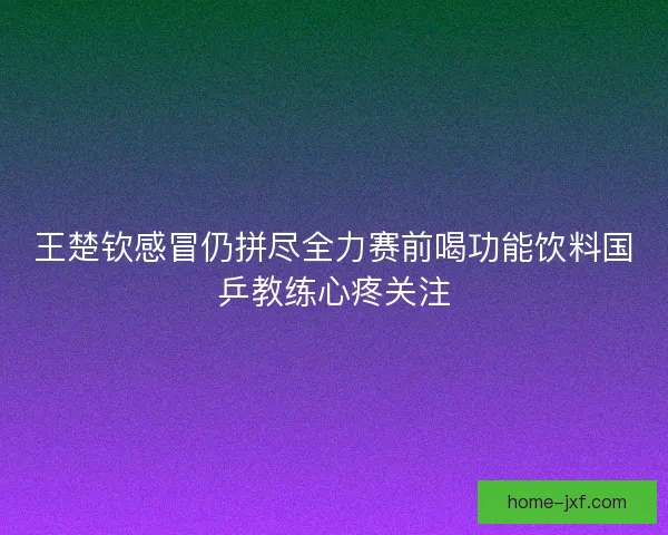 王楚钦感冒仍拼尽全力赛前喝功能饮料国乒教练心疼关注 王楚钦感冒仍拼尽全力赛前喝功能饮料国乒教练心疼关注
