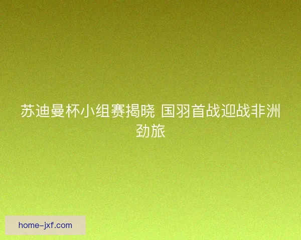 苏迪曼杯小组赛揭晓 国羽首战迎战非洲劲旅 苏迪曼杯小组赛揭晓 国羽首战迎战非洲劲旅