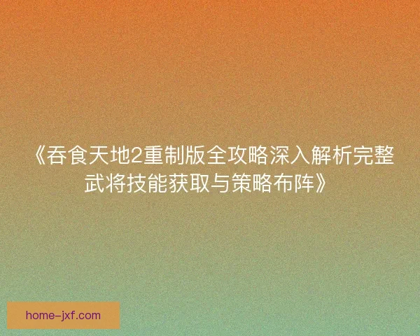 《吞食天地2重制版全攻略深入解析完整武将技能获取与策略布阵》 《吞食天地2重制版全攻略深入解析完整武将技能获取与策略布阵》