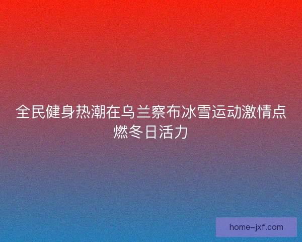 全民健身热潮在乌兰察布冰雪运动激情点燃冬日活力