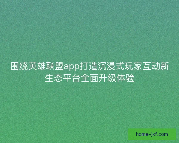 围绕英雄联盟app打造沉浸式玩家互动新生态平台全面升级体验
