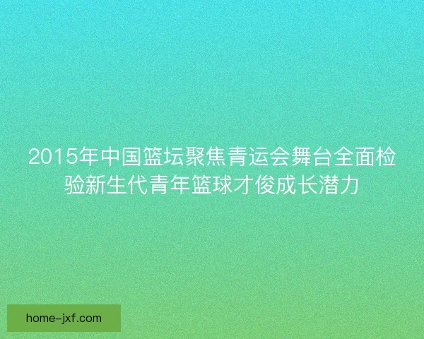 2015年中国篮坛聚焦青运会舞台全面检验新生代青年篮球才俊成长潜力