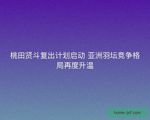 桃田贤斗复出计划启动 亚洲羽坛竞争格局再度升温 桃田贤斗复出计划启动 亚洲羽坛竞争格局再度升温