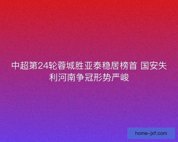 中超第24轮蓉城胜亚泰稳居榜首 国安失利河南争冠形势严峻