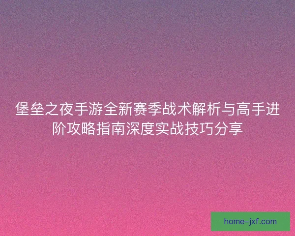 堡垒之夜手游全新赛季战术解析与高手进阶攻略指南深度实战技巧分享 堡垒之夜手游全新赛季战术解析与高手进阶攻略指南深度实战技巧分享