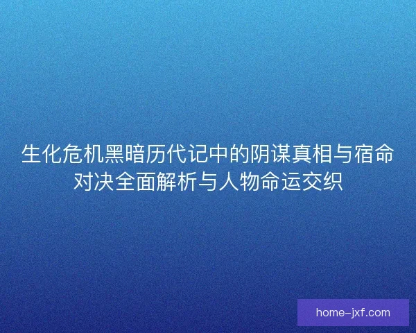 生化危机黑暗历代记中的阴谋真相与宿命对决全面解析与人物命运交织