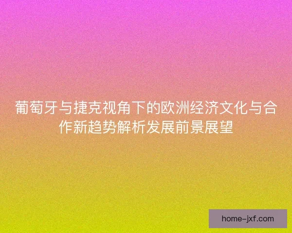 葡萄牙与捷克视角下的欧洲经济文化与合作新趋势解析发展前景展望 葡萄牙与捷克视角下的欧洲经济文化与合作新趋势解析发展前景展望
