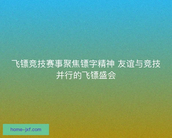 飞镖竞技赛事聚焦镖字精神 友谊与竞技并行的飞镖盛会 飞镖竞技赛事聚焦镖字精神 友谊与竞技并行的飞镖盛会