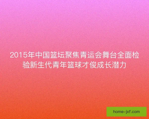 2015年中国篮坛聚焦青运会舞台全面检验新生代青年篮球才俊成长潜力 2015年中国篮坛聚焦青运会舞台全面检验新生代青年篮球才俊成长潜力