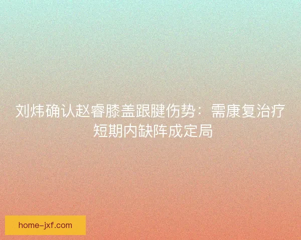 刘炜确认赵睿膝盖跟腱伤势：需康复治疗 短期内缺阵成定局