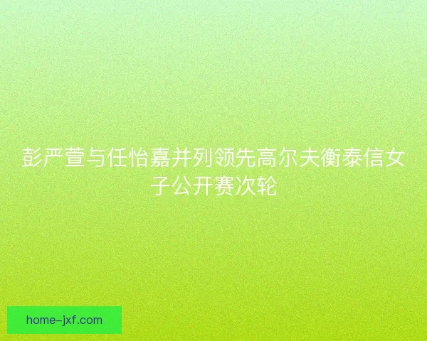 彭严萱与任怡嘉并列领先高尔夫衡泰信女子公开赛次轮