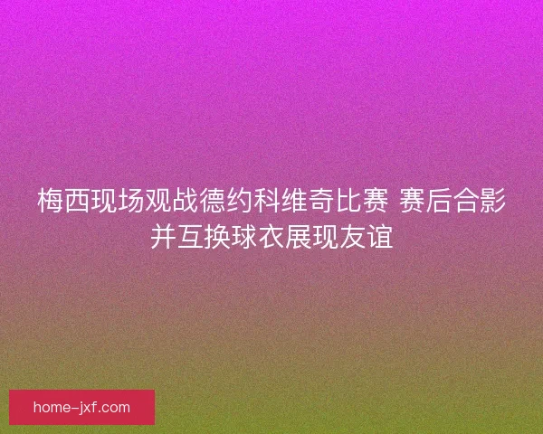 梅西现场观战德约科维奇比赛 赛后合影并互换球衣展现友谊