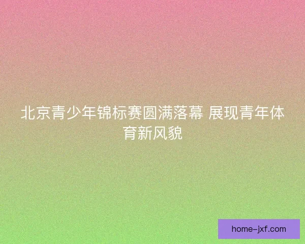 北京青少年锦标赛圆满落幕 展现青年体育新风貌 北京青少年锦标赛圆满落幕 展现青年体育新风貌